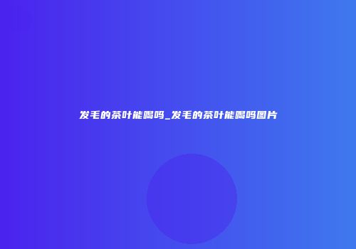 发毛的茶叶能喝吗_发毛的茶叶能喝吗图片