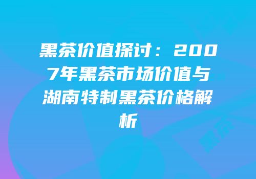 黑茶价值探讨：2007年黑茶市场价值与湖南特制黑茶价格解析
