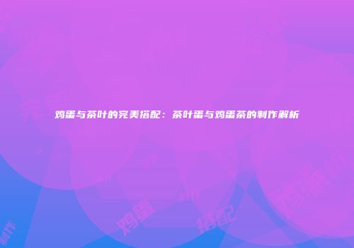 鸡蛋与茶叶的完美搭配：茶叶蛋与鸡蛋茶的制作解析