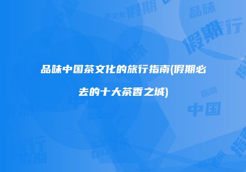 品味中国茶文化的旅行指南(假期必去的十大茶香之城)