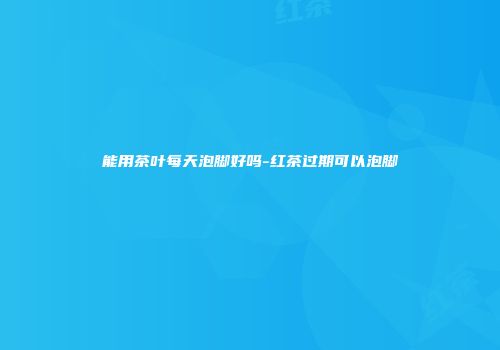 能用茶叶每天泡脚好吗-红茶过期可以泡脚