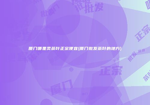 厦门哪里卖茶叶正宗便宜(厦门批发茶叶的地方)