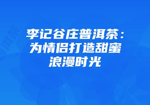 李记谷庄普洱茶：为情侣打造甜蜜浪漫时光