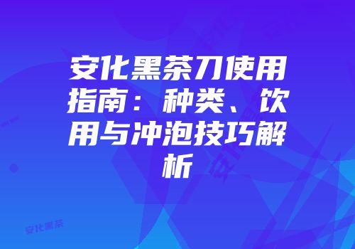 安化黑茶刀使用指南：种类、饮用与冲泡技巧解析