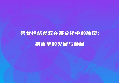 男女性格差异在茶文化中的体现：茶香里的火星与金星
