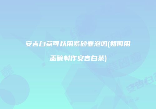 安吉白茶可以用紫砂壶泡吗(如何用盖碗制作安吉白茶)