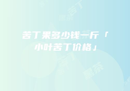 苦丁果多少钱一斤「小叶苦丁价格」