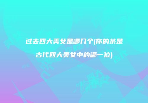 过去四大美女是哪几个(你的茶是古代四大美女中的哪一位)
