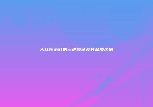大红袍茶叶的三种颜色及其品质区别