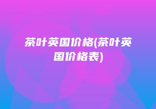 茶叶英国价格(茶叶英国价格表)