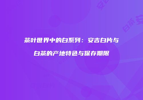 茶叶世界中的白系列：安吉白片与白茶的产地特色与保存期限