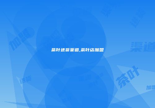 茶叶进货渠道,茶叶店加盟