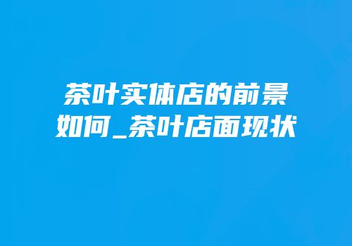茶叶实体店的前景如何_茶叶店面现状