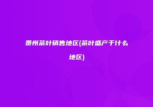 贵州茶叶销售地区(茶叶盛产于什么地区)