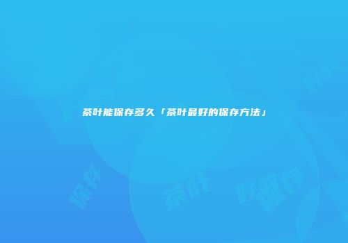 茶叶能保存多久「茶叶最好的保存方法」