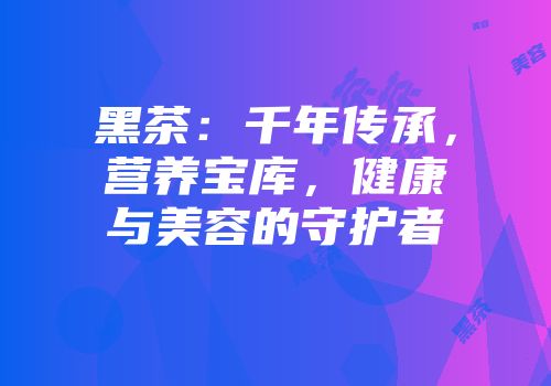 黑茶：千年传承，营养宝库，健康与美容的守护者