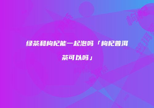 绿茶和枸杞能一起泡吗「枸杞普洱茶可以吗」