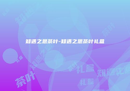 知遇之恩茶叶-知遇之恩茶叶礼盒