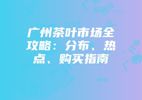 广州茶叶市场全攻略：分布、热点、购买指南