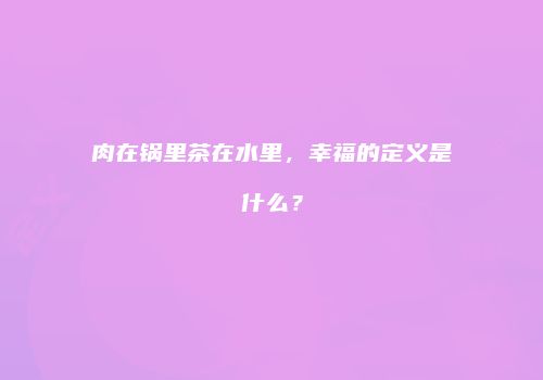 肉在锅里茶在水里，幸福的定义是什么？