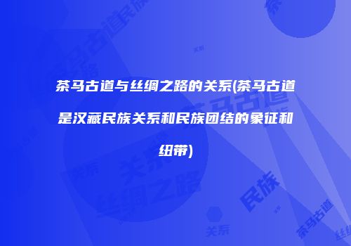 茶马古道与丝绸之路的关系(茶马古道是汉藏民族关系和民族团结的象征和纽带)