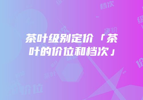 茶叶级别定价「茶叶的价位和档次」