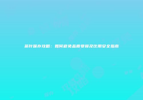 茶叶保存攻略：如何避免品质受损及饮用安全指南