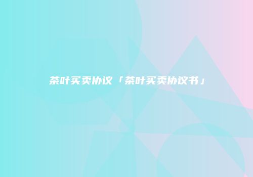 茶叶买卖协议「茶叶买卖协议书」