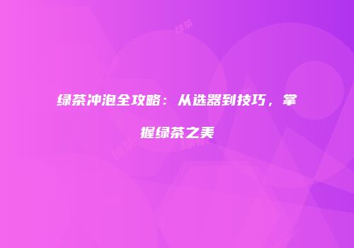 绿茶冲泡全攻略：从选器到技巧，掌握绿茶之美