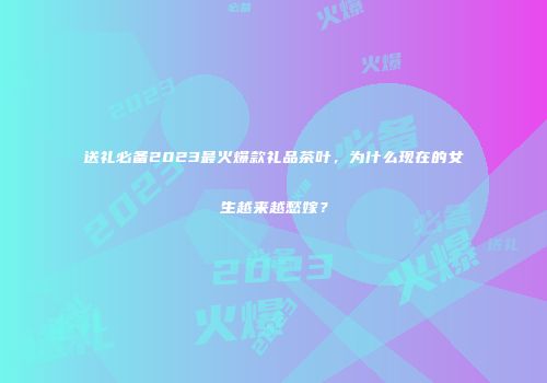 送礼必备2023最火爆款礼品茶叶，为什么现在的女生越来越愁嫁？