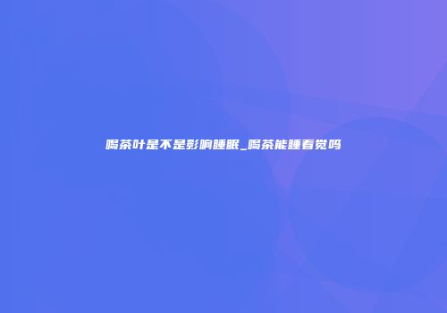 喝茶叶是不是影响睡眠_喝茶能睡着觉吗