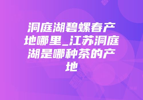 洞庭湖碧螺春产地哪里_江苏洞庭湖是哪种茶的产地