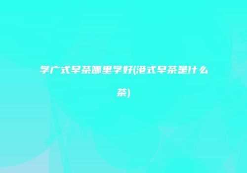 学广式早茶哪里学好(港式早茶是什么茶)