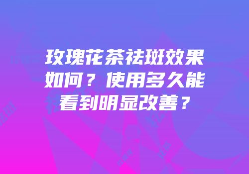 玫瑰花茶祛斑效果如何？使用多久能看到明显改善？