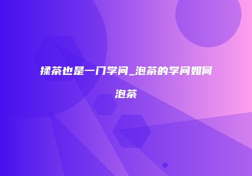 揉茶也是一门学问_泡茶的学问如何泡茶