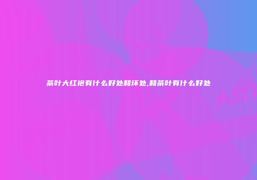 茶叶大红袍有什么好处和坏处,和茶叶有什么好处