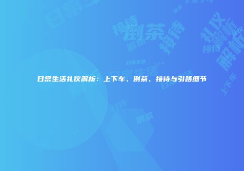 日常生活礼仪解析：上下车、倒茶、接待与引路细节