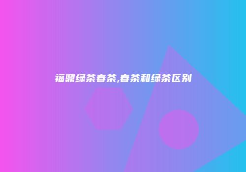 福鼎绿茶春茶,春茶和绿茶区别