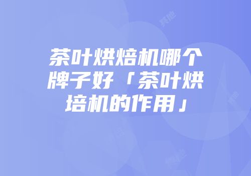 茶叶烘焙机哪个牌子好「茶叶烘培机的作用」