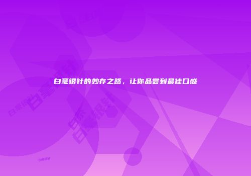 白毫银针的妙存之路，让你品尝到最佳口感