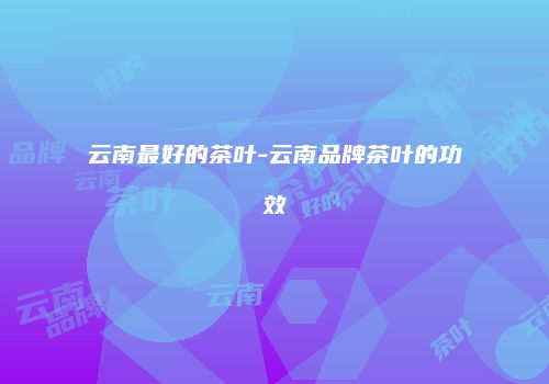 云南最好的茶叶-云南品牌茶叶的功效