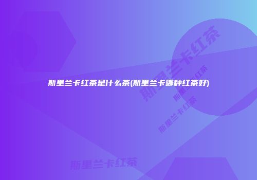 斯里兰卡红茶是什么茶(斯里兰卡哪种红茶好)