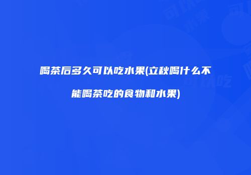 喝茶后多久可以吃水果(立秋喝什么不能喝茶吃的食物和水果)