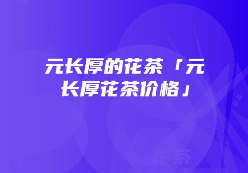 元长厚的花茶「元长厚花茶价格」