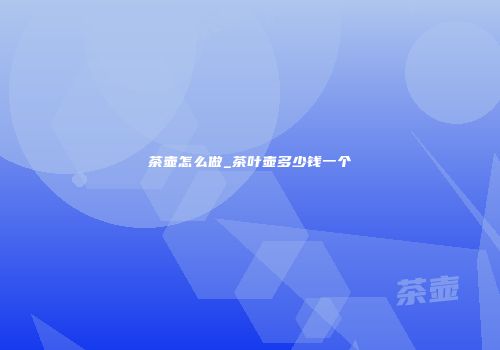 茶壶怎么做_茶叶壶多少钱一个