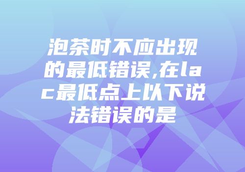 泡茶时不应出现的最低错误,在lac最低点上以下说法错误的是