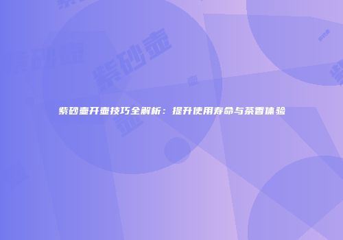 紫砂壶开壶技巧全解析：提升使用寿命与茶香体验