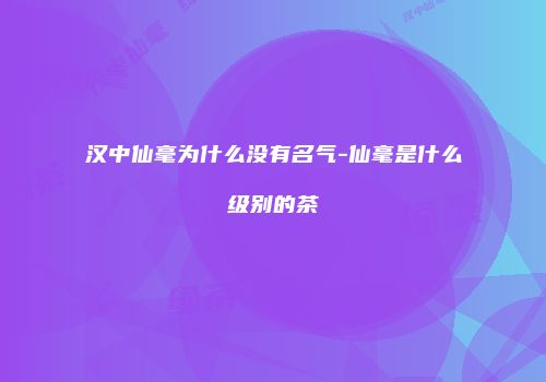 汉中仙毫为什么没有名气-仙毫是什么级别的茶