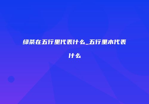 绿茶在五行里代表什么_五行里木代表什么