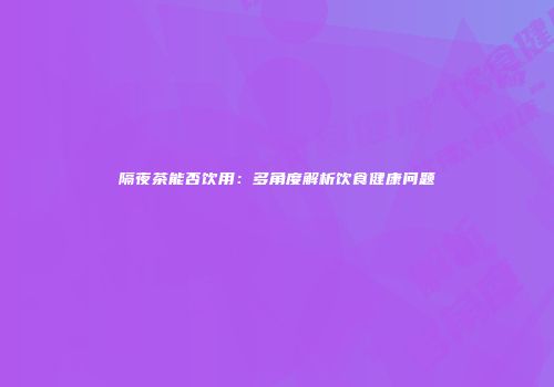 隔夜茶能否饮用：多角度解析饮食健康问题